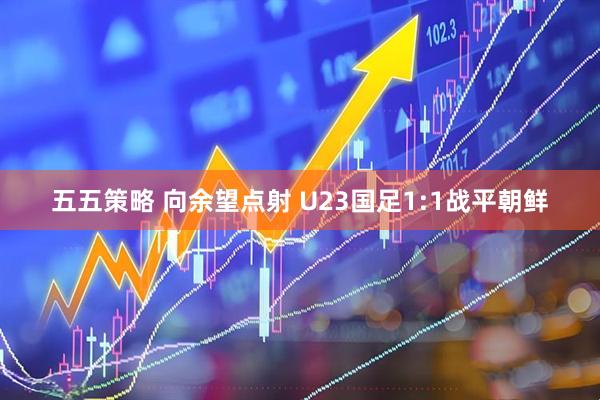 五五策略 向余望点射 U23国足1:1战平朝鲜