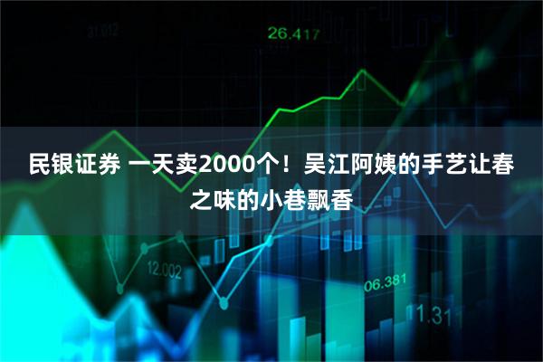 民银证券 一天卖2000个！吴江阿姨的手艺让春之味的小巷飘香
