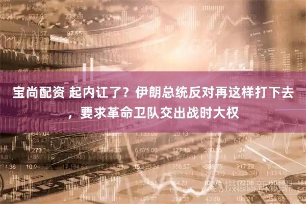 宝尚配资 起内讧了？伊朗总统反对再这样打下去，要求革命卫队交出战时大权